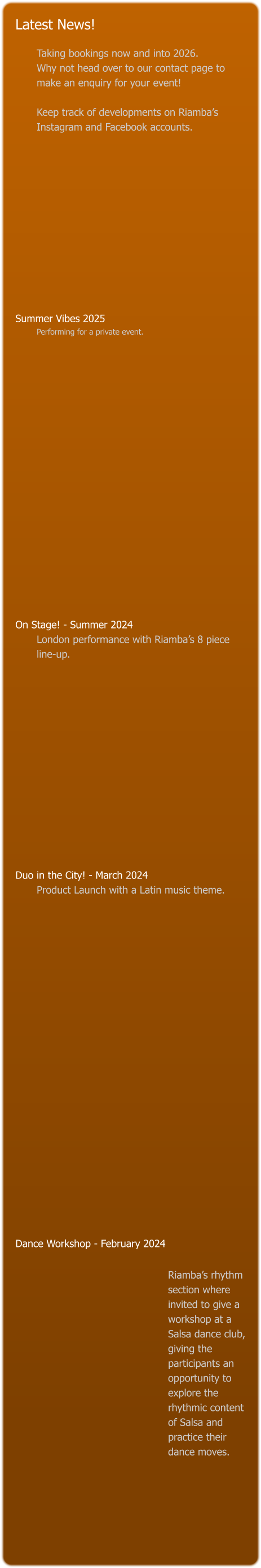 Latest News!  Taking bookings now and into 2026.   Why not head over to our contact page to make an enquiry for your event!   Keep track of developments on Riamba’s Instagram and Facebook accounts.             Summer Vibes 2025 Performing for a private event.                    On Stage! - Summer 2024 London performance with Riamba’s 8 piece line-up.               Duo in the City! - March 2024 Product Launch with a Latin music theme.                                 Dance Workshop - February 2024    Riamba’s rhythm section where invited to give a workshop at a Salsa dance club, giving the participants an opportunity to explore the rhythmic content of Salsa and practice their dance moves.
