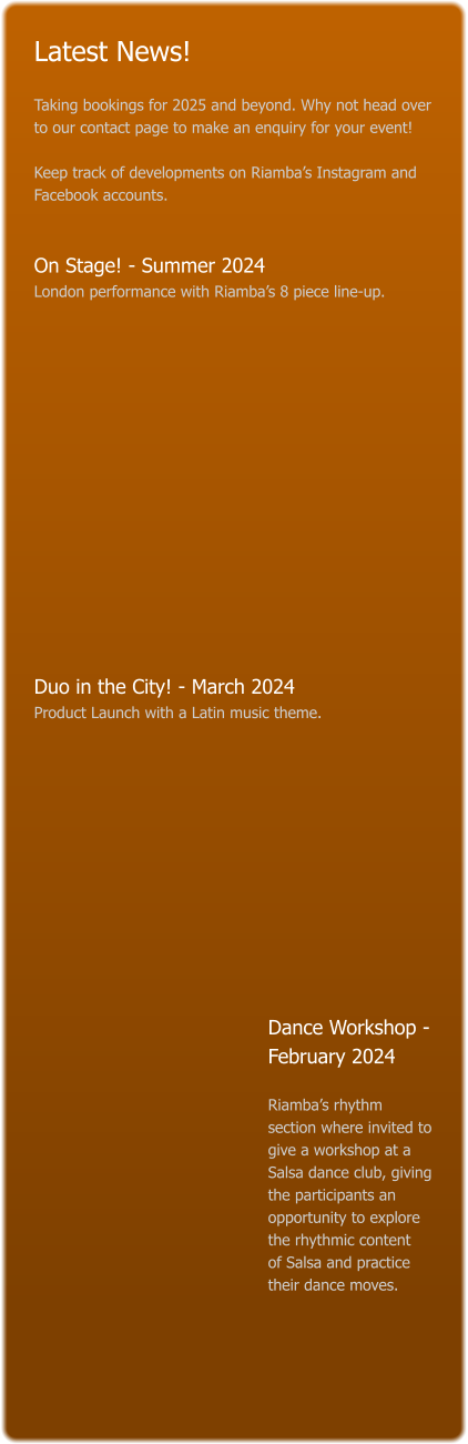 Latest News!  Taking bookings for 2025 and beyond. Why not head over to our contact page to make an enquiry for your event!   Keep track of developments on Riamba’s Instagram and Facebook accounts.   On Stage! - Summer 2024 London performance with Riamba’s 8 piece line-up.                Duo in the City! - March 2024 Product Launch with a Latin music theme.             Dance Workshop - February 2024    Riamba’s rhythm section where invited to give a workshop at a Salsa dance club, giving the participants an opportunity to explore the rhythmic content   of Salsa and practice their dance moves.